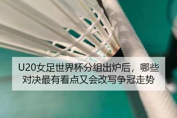U20女足世界杯分组出炉后，哪些对决最有看点又会改写争冠走势