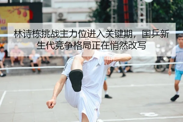 林诗栋挑战主力位进入关键期，国乒新生代竞争格局正在悄然改写